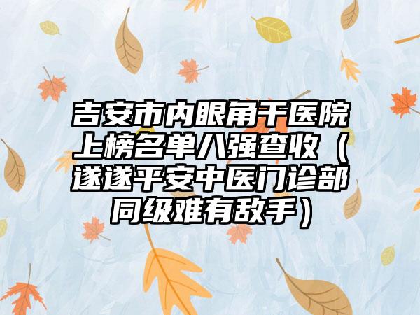 吉安市内眼角干医院上榜名单八强查收（遂遂平安中医门诊部同级难有敌手）