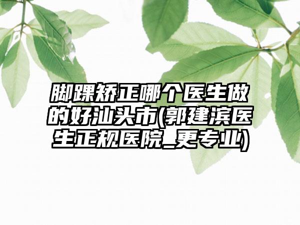 脚踝矫正哪个医生做的好汕头市(郭建滨医生正规医院_更专业)