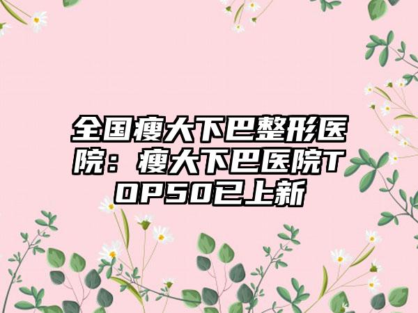 全国瘦大下巴整形医院：瘦大下巴医院TOP50已上新