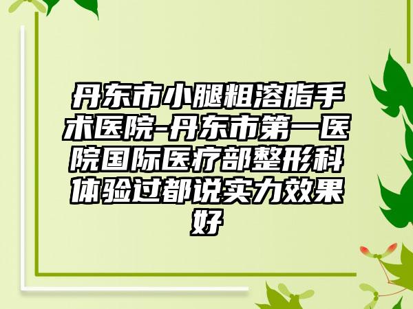 丹东市小腿粗溶脂手术医院-丹东市第一医院国际医疗部整形科体验过都说实力效果好