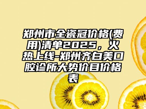 郑州市全瓷冠价格(费用)清单2025，火热上线-郑州齐白美口腔诊所大势价目价格表