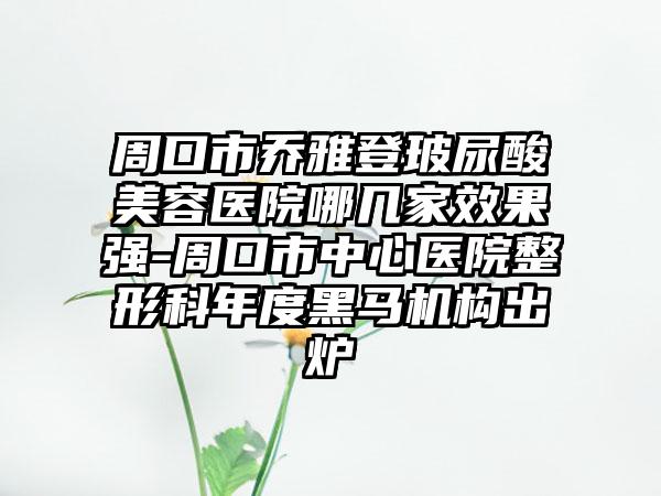 周口市乔雅登玻尿酸美容医院哪几家效果强-周口市中心医院整形科年度黑马机构出炉