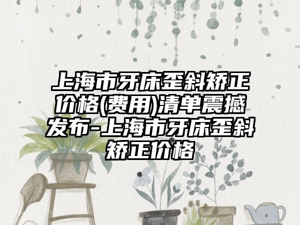 上海市牙床歪斜矫正价格(费用)清单震撼发布-上海市牙床歪斜矫正价格