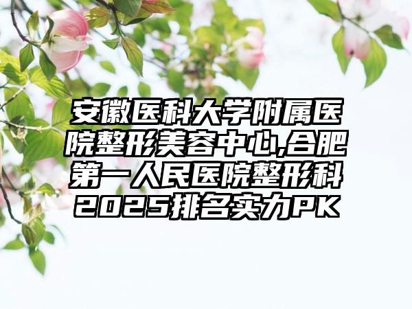 安徽医科大学附属医院整形美容中心,合肥第一人民医院整形科2025排名实力PK