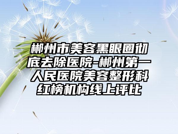 郴州市美容黑眼圈彻底去除医院-郴州第一人民医院美容整形科红榜机构线上评比