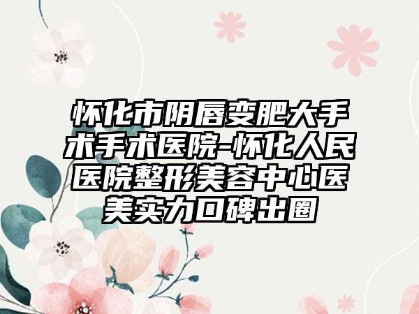 怀化市阴唇变肥大手术手术医院-怀化人民医院整形美容中心医美实力口碑出圈