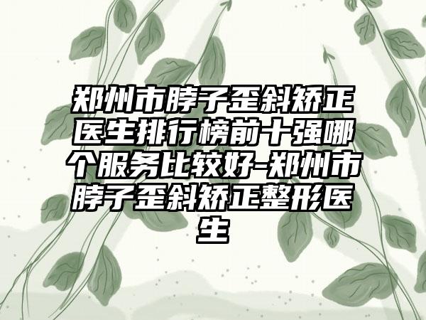 郑州市脖子歪斜矫正医生排行榜前十强哪个服务比较好-郑州市脖子歪斜矫正整形医生