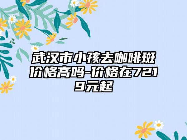 武汉市小孩去咖啡斑价格高吗-价格在7219元起