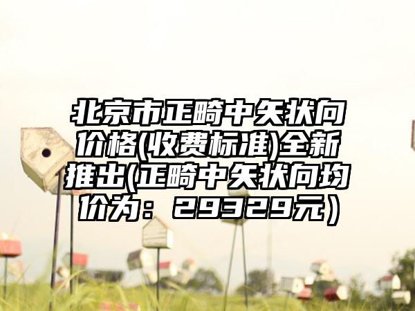 北京市正畸中矢状向价格(收费标准)全新推出(正畸中矢状向均价为：29329元）
