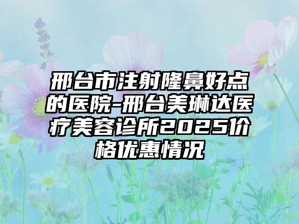 邢台市注射隆鼻好点的医院-邢台美琳达医疗美容诊所2025价格优惠情况