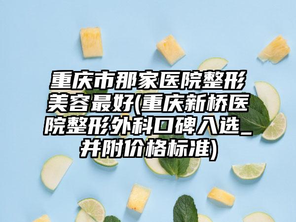 重庆市那家医院整形美容最好(重庆新桥医院整形外科口碑入选_并附价格标准)
