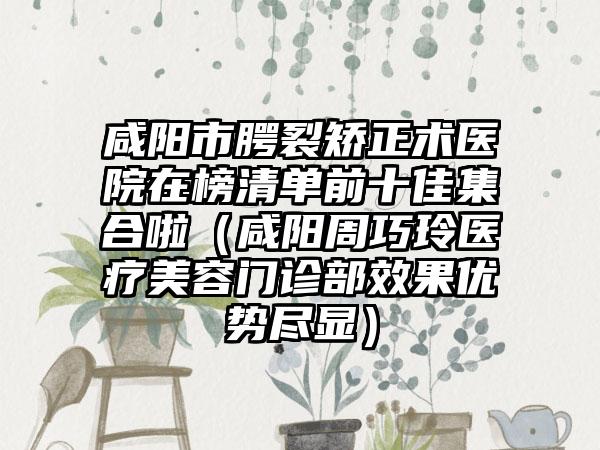 咸阳市腭裂矫正术医院在榜清单前十佳集合啦（咸阳周巧玲医疗美容门诊部效果优势尽显）