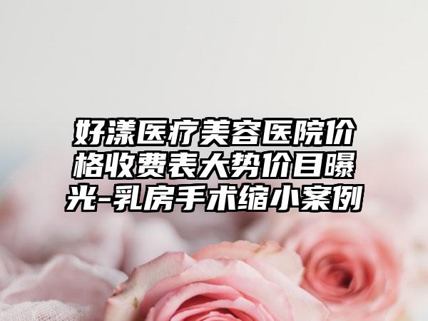 好漾医疗美容医院价格收费表大势价目曝光-乳房手术缩小案例