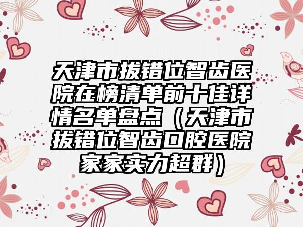 天津市拔错位智齿医院在榜清单前十佳详情名单盘点（天津市拔错位智齿口腔医院家家实力超群）