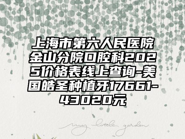 上海市第六人民医院金山分院口腔科2025价格表线上查询-美国皓圣种植牙17661-43020元