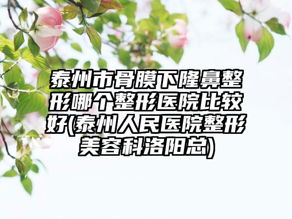 泰州市骨膜下隆鼻整形哪个整形医院比较好(泰州人民医院整形美容科洛阳总)