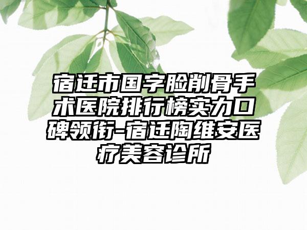 宿迁市国字脸削骨手术医院排行榜实力口碑领衔-宿迁陶维安医疗美容诊所