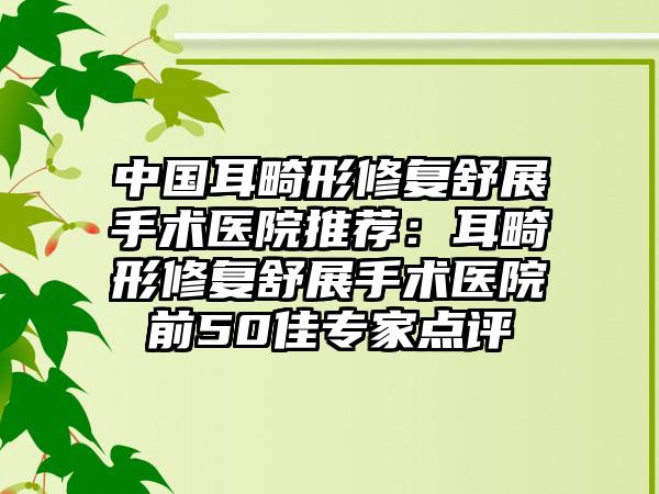 中国耳畸形修复舒展手术医院推荐：耳畸形修复舒展手术医院前50佳专家点评