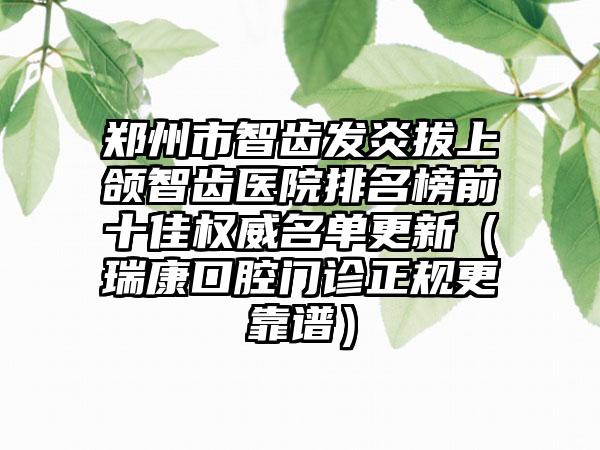 郑州市智齿发炎拔上颌智齿医院排名榜前十佳权威名单更新（瑞康口腔门诊正规更靠谱）