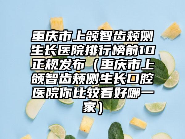 重庆市上颌智齿颊侧生长医院排行榜前10正规发布（重庆市上颌智齿颊侧生长口腔医院你比较看好哪一家）