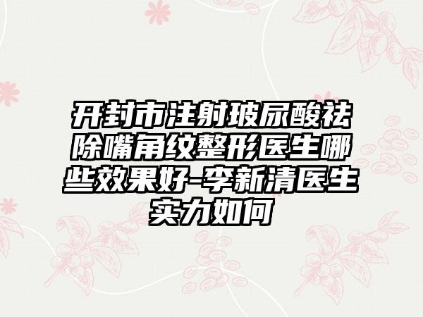 开封市注射玻尿酸祛除嘴角纹整形医生哪些效果好-李新清医生实力如何