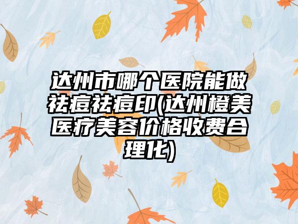 达州市哪个医院能做祛痘祛痘印(达州橙美医疗美容价格收费合理化)