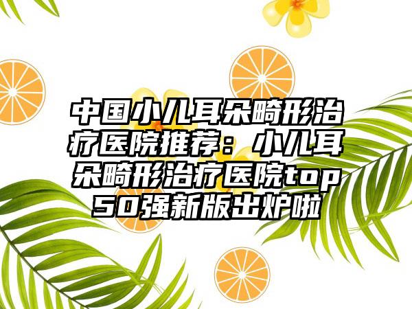 中国小儿耳朵畸形治疗医院推荐：小儿耳朵畸形治疗医院top50强新版出炉啦
