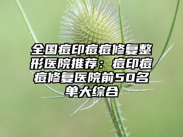 全国痘印痘痘修复整形医院推荐：痘印痘痘修复医院前50名单大综合