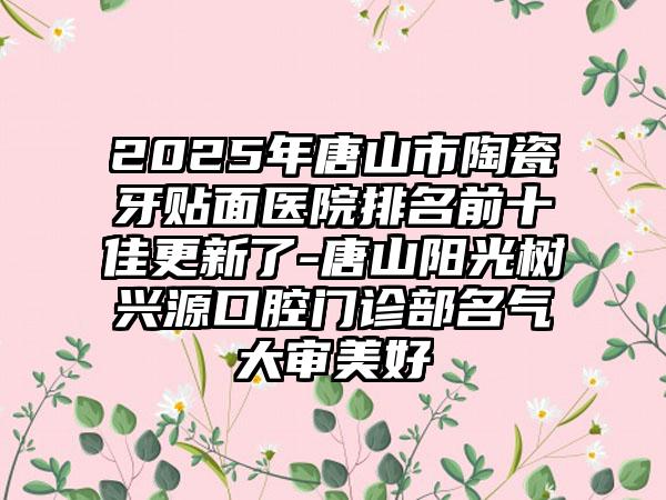 2025年唐山市陶瓷牙贴面医院排名前十佳更新了-唐山阳光树兴源口腔门诊部名气大审美好