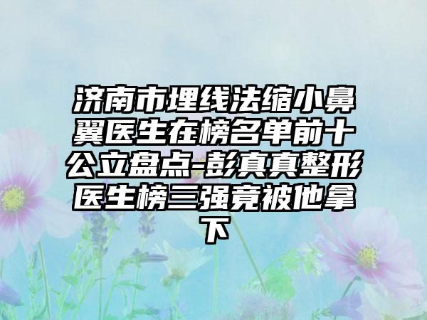 济南市埋线法缩小鼻翼医生在榜名单前十公立盘点-彭真真整形医生榜三强竟被他拿下