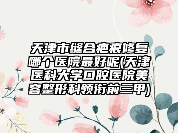 天津市缝合疤痕修复哪个医院最好呢(天津医科大学口腔医院美容整形科领衔前三甲)