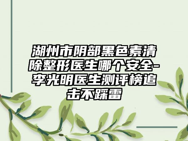 湖州市阴部黑色素清除整形医生哪个安全-李光明医生测评榜追击不踩雷