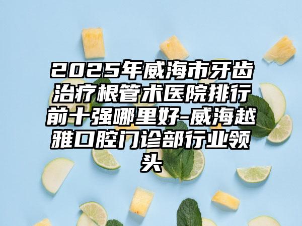 2025年威海市牙齿治疗根管术医院排行前十强哪里好-威海越雅口腔门诊部行业领头