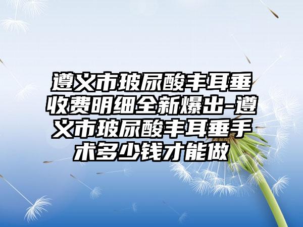 遵义市玻尿酸丰耳垂收费明细全新爆出-遵义市玻尿酸丰耳垂手术多少钱才能做