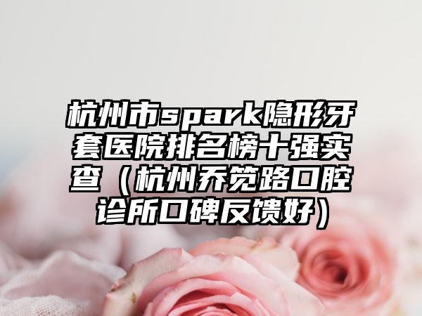 杭州市spark隐形牙套医院排名榜十强实查（杭州乔笕路口腔诊所口碑反馈好）