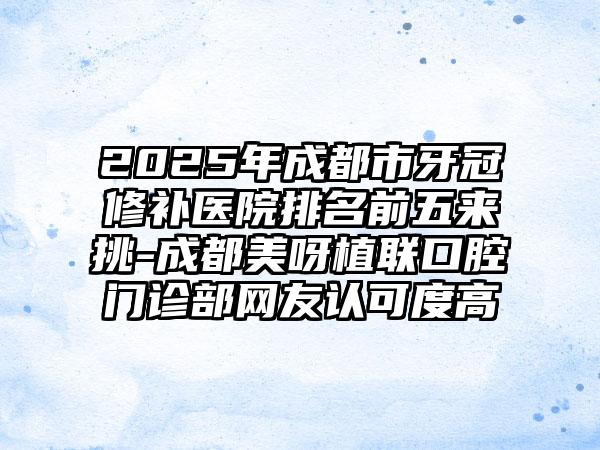 2025年成都市牙冠修补医院排名前五来挑-成都美呀植联口腔门诊部网友认可度高