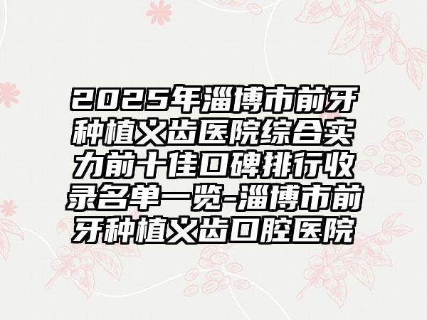 2025年淄博市前牙种植义齿医院综合实力前十佳口碑排行收录名单一览-淄博市前牙种植义齿口腔医院