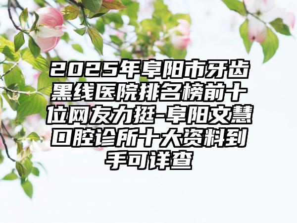 2025年阜阳市牙齿黑线医院排名榜前十位网友力挺-阜阳文慧口腔诊所十大资料到手可详查