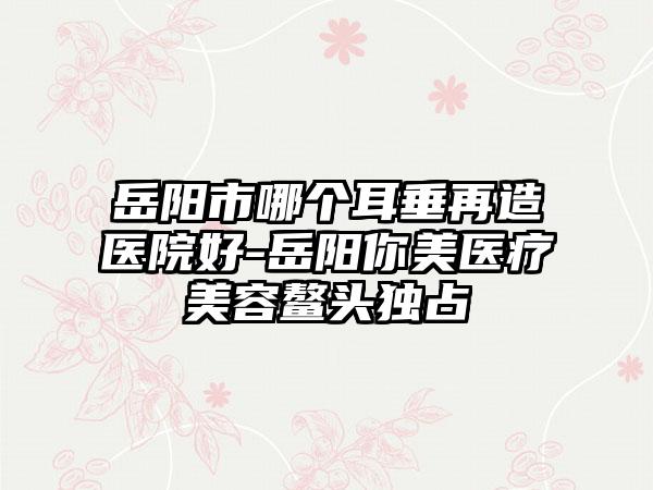 岳阳市哪个耳垂再造医院好-岳阳你美医疗美容鳌头独占