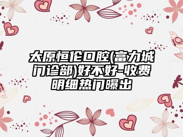 太原恒伦口腔(富力城门诊部)好不好-收费明细热门曝出