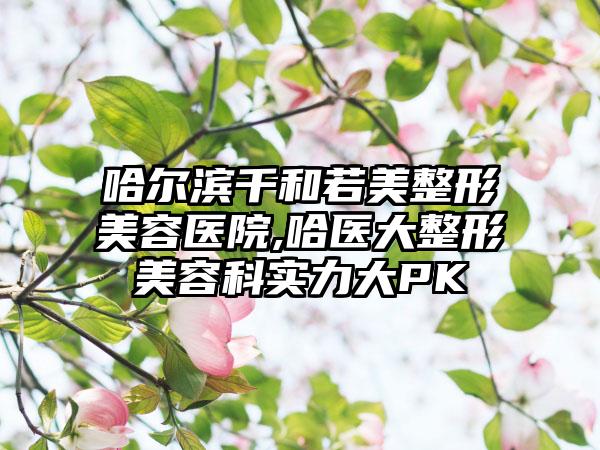 哈尔滨千和若美整形美容医院,哈医大整形美容科实力大PK
