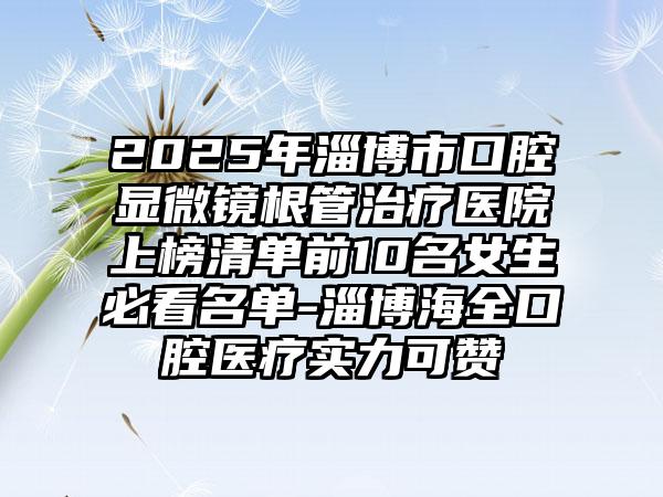 2025年淄博市口腔显微镜根管治疗医院上榜清单前10名女生必看名单-淄博海全口腔医疗实力可赞