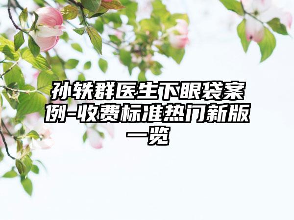 孙轶群医生下眼袋案例-收费标准热门新版一览