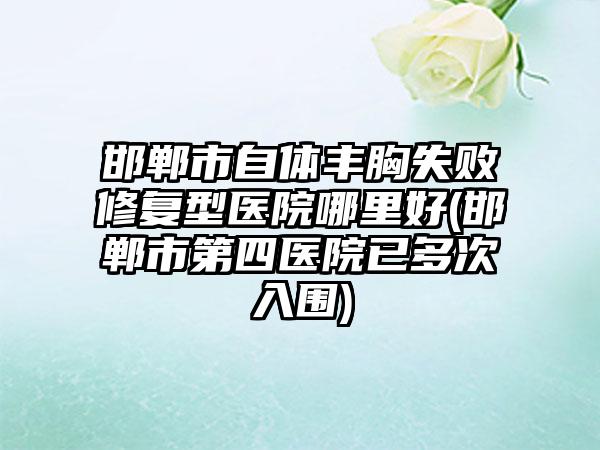 邯郸市自体丰胸失败修复型医院哪里好(邯郸市第四医院已多次入围)