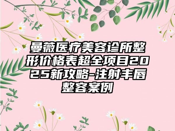 曼薇医疗美容诊所整形价格表超全项目2025新攻略-注射丰唇整容案例