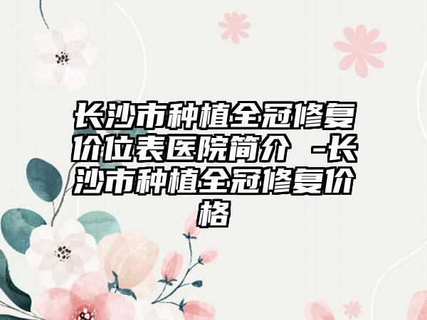 长沙市种植全冠修复价位表医院简介 -长沙市种植全冠修复价格