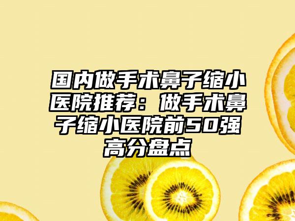国内做手术鼻子缩小医院推荐：做手术鼻子缩小医院前50强高分盘点