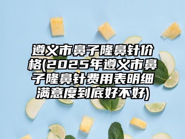 遵义市鼻子隆鼻针价格(2025年遵义市鼻子隆鼻针费用表明细满意度到底好不好)