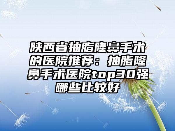 陕西省抽脂隆鼻手术的医院推荐：抽脂隆鼻手术医院top30强哪些比较好