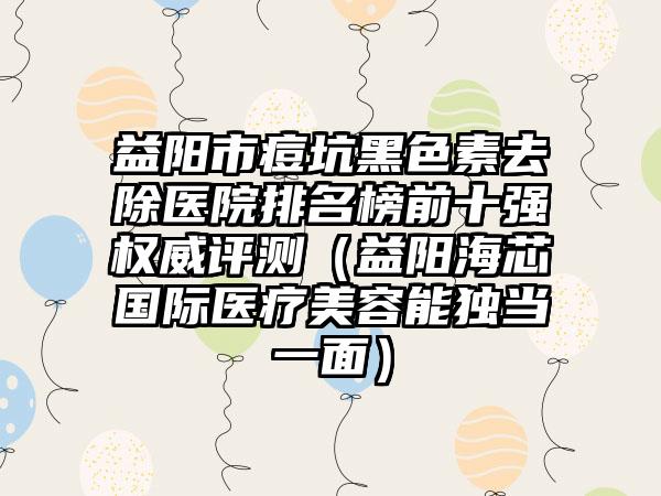 益阳市痘坑黑色素去除医院排名榜前十强权威评测（益阳海芯国际医疗美容能独当一面）